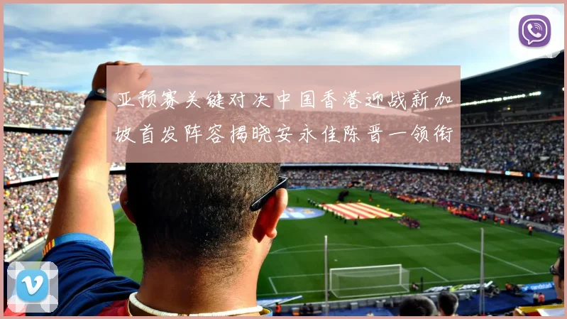 亚预赛关键对决中国香港迎战新加坡首发阵容揭晓安永佳陈晋一领衔出战