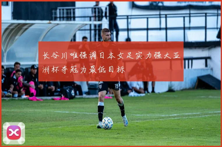 长谷川唯强调日本女足实力强大亚洲杯夺冠为最低目标