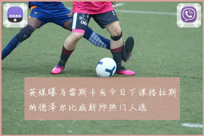 英媒曝马雷斯卡或今日下课格拉斯纳德泽尔比成新帅热门人选