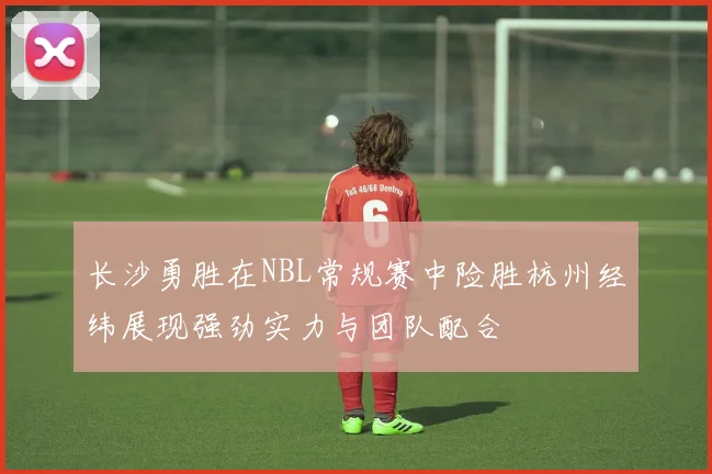 长沙勇胜在NBL常规赛中险胜杭州经纬展现强劲实力与团队配合