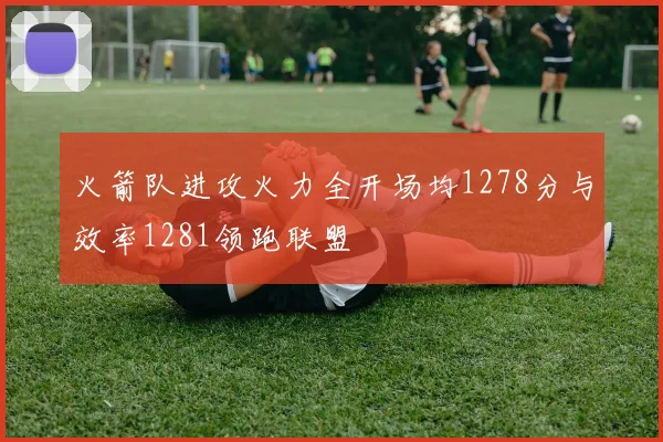 火箭队进攻火力全开场均1278分与效率1281领跑联盟