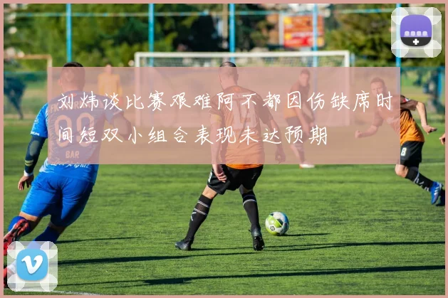 刘炜谈比赛艰难阿不都因伤缺席时间短双小组合表现未达预期