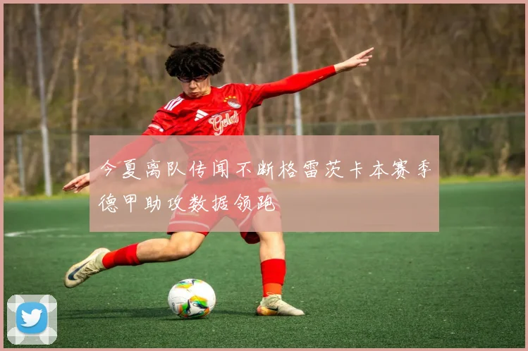 今夏离队传闻不断格雷茨卡本赛季德甲助攻数据领跑