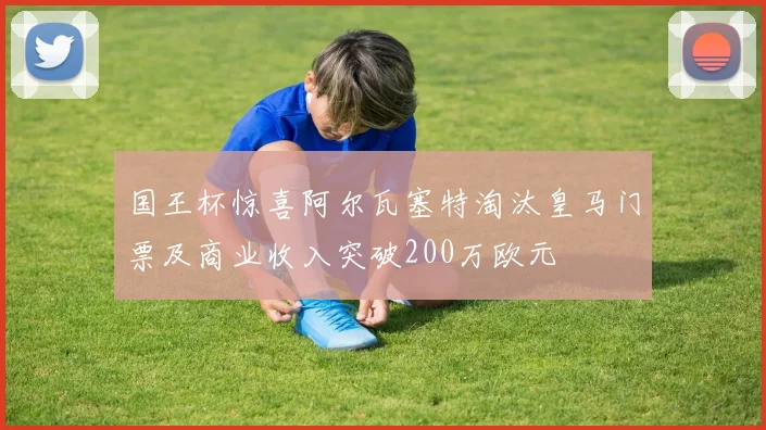 国王杯惊喜阿尔瓦塞特淘汰皇马门票及商业收入突破200万欧元