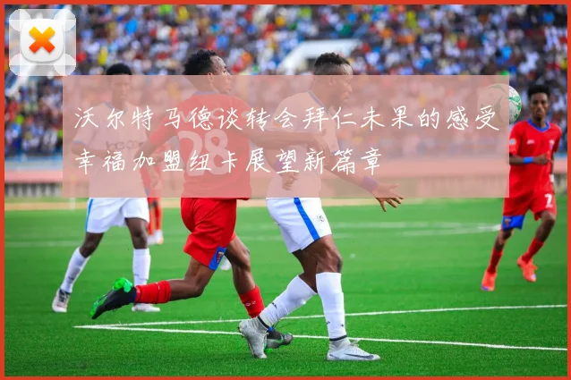 沃尔特马德谈转会拜仁未果的感受幸福加盟纽卡展望新篇章