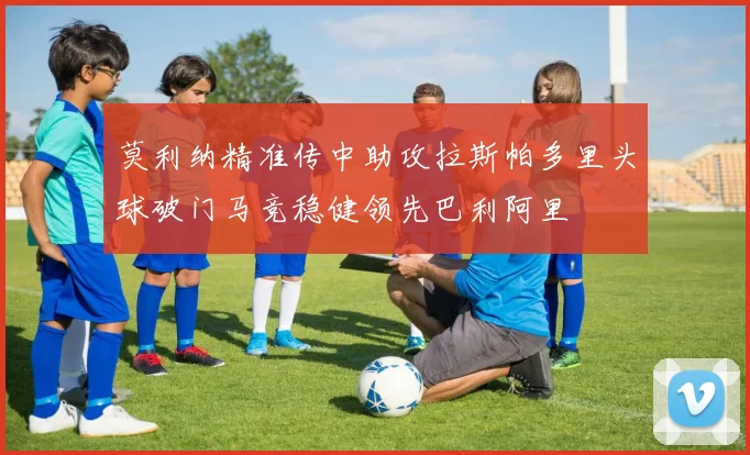 莫利纳精准传中助攻拉斯帕多里头球破门马竞稳健领先巴利阿里