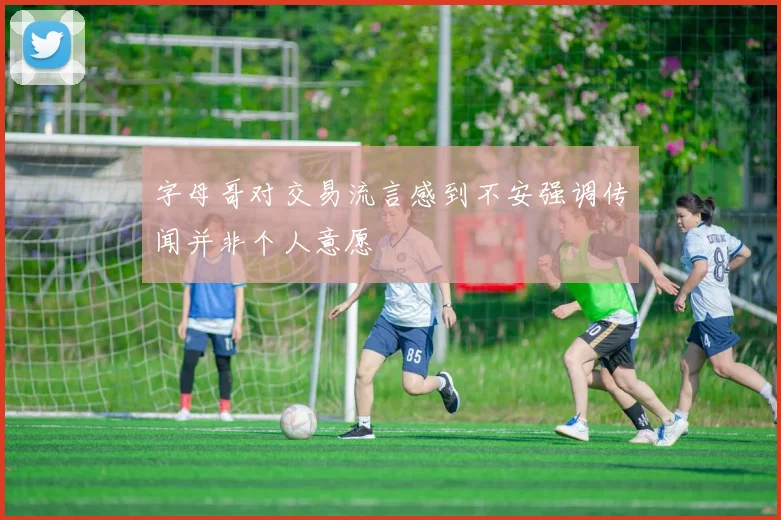字母哥对交易流言感到不安强调传闻并非个人意愿
