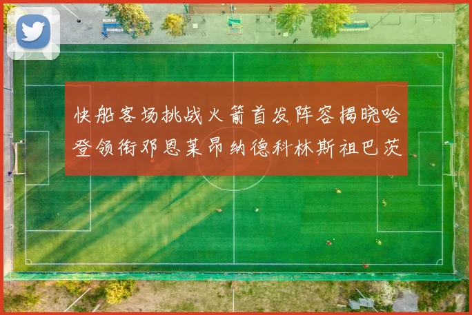 快船客场挑战火箭首发阵容揭晓哈登领衔邓恩莱昂纳德科林斯祖巴茨共战强敌