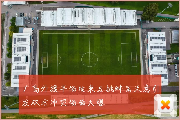 广岛外援半场结束后挑衅高天意引发双方冲突场面火爆