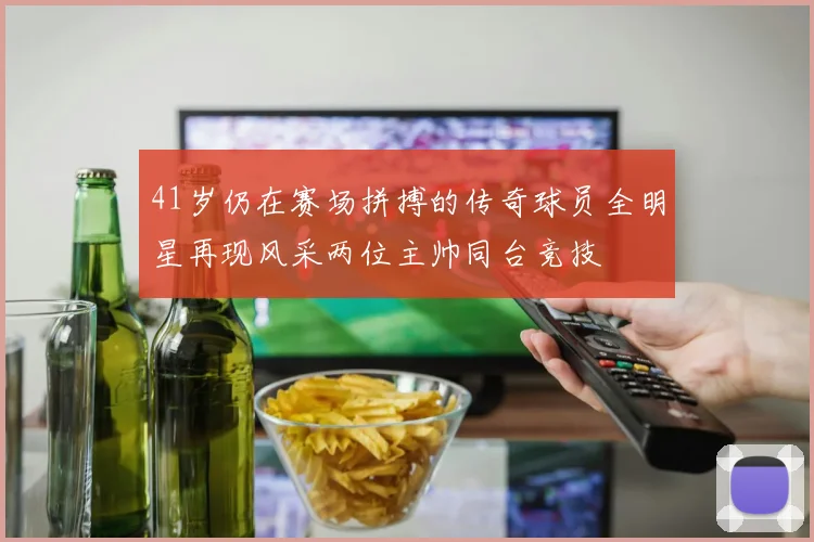41岁仍在赛场拼搏的传奇球员全明星再现风采两位主帅同台竞技