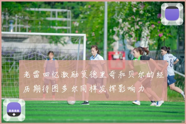 老雷回忆激励莫德里奇和贝尔的经历期待图多尔同样发挥影响力