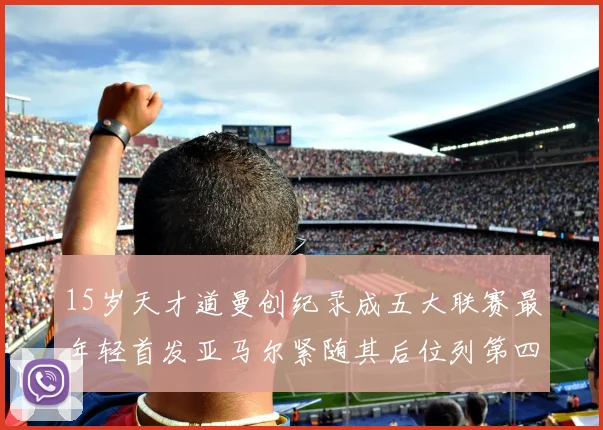 15岁天才道曼创纪录成五大联赛最年轻首发亚马尔紧随其后位列第四