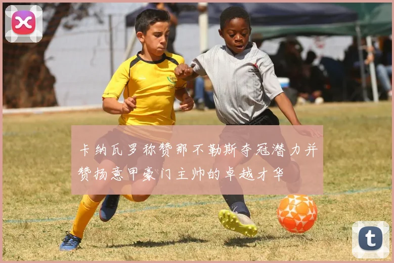 卡纳瓦罗称赞那不勒斯夺冠潜力并赞扬意甲豪门主帅的卓越才华