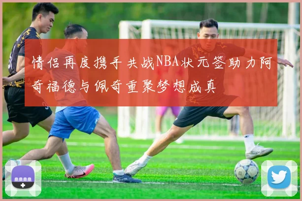 情侣再度携手共战NBA状元签助力阿奇福德与佩奇重聚梦想成真