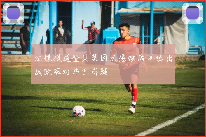 法媒报道登贝莱因流感缺席训练出战欧冠对毕巴存疑