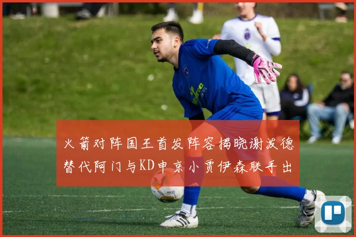 火箭对阵国王首发阵容揭晓谢泼德替代阿门与KD申京小贾伊森联手出战