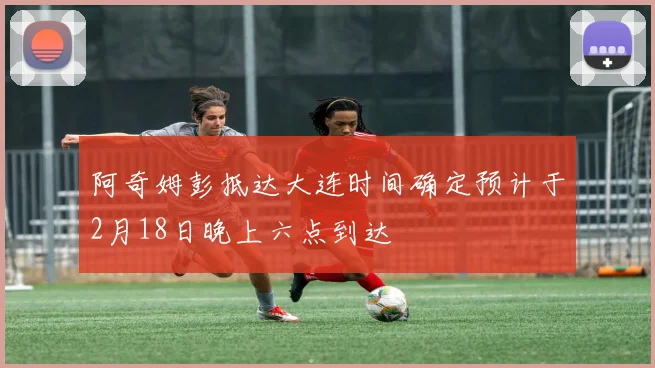 阿奇姆彭抵达大连时间确定预计于2月18日晚上六点到达