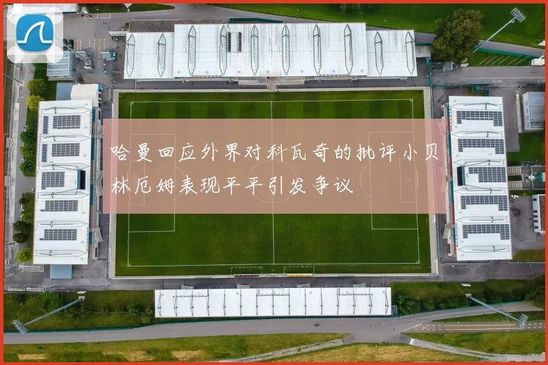 哈曼回应外界对科瓦奇的批评小贝林厄姆表现平平引发争议