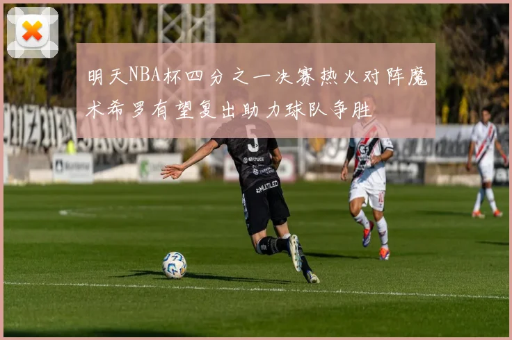 明天NBA杯四分之一决赛热火对阵魔术希罗有望复出助力球队争胜