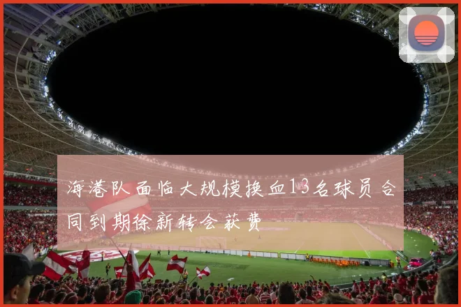 海港队面临大规模换血13名球员合同到期徐新转会获费