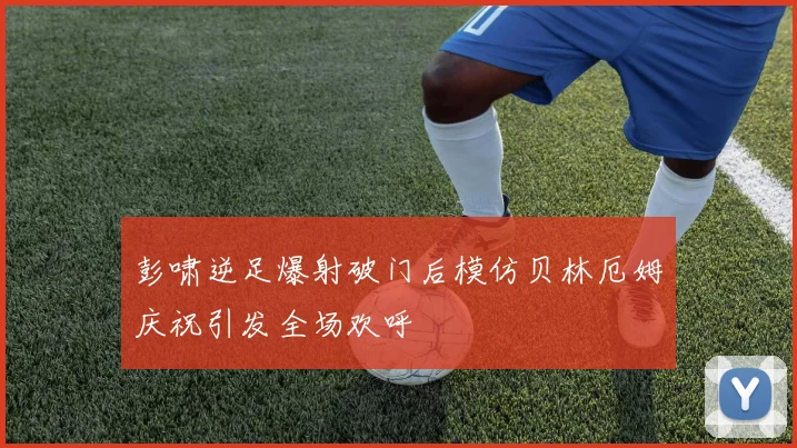 彭啸逆足爆射破门后模仿贝林厄姆庆祝引发全场欢呼