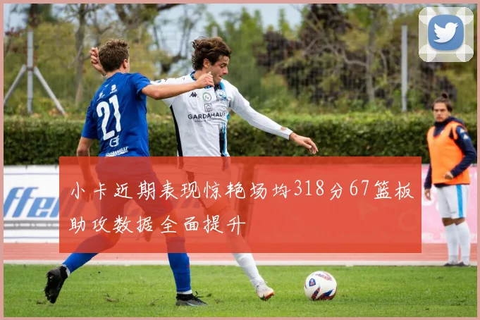 小卡近期表现惊艳场均318分67篮板助攻数据全面提升