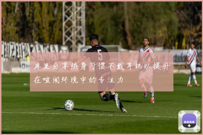 库里分享热身习惯不戴耳机以提升在喧闹环境中的专注力